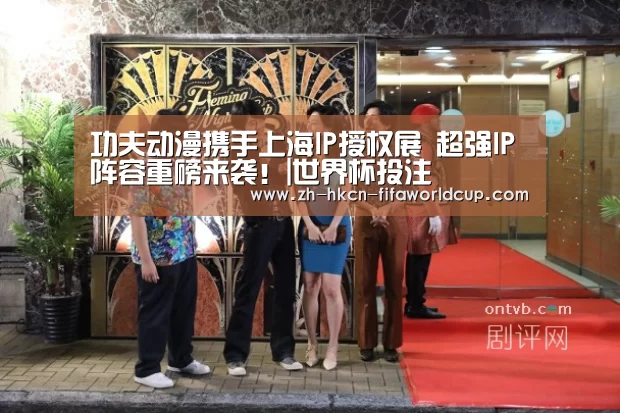 功夫动漫携手上海IP授权展 超强IP阵容重磅来袭！|世界杯投注